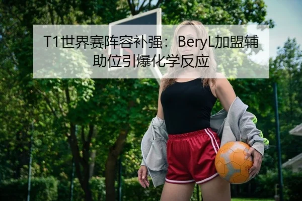 T1世界赛阵容补强：BeryL加盟辅助位引爆化学反应